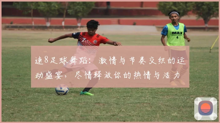 速8足球舞蹈：激情与节奏交织的运动盛宴，尽情释放你的热情与活力