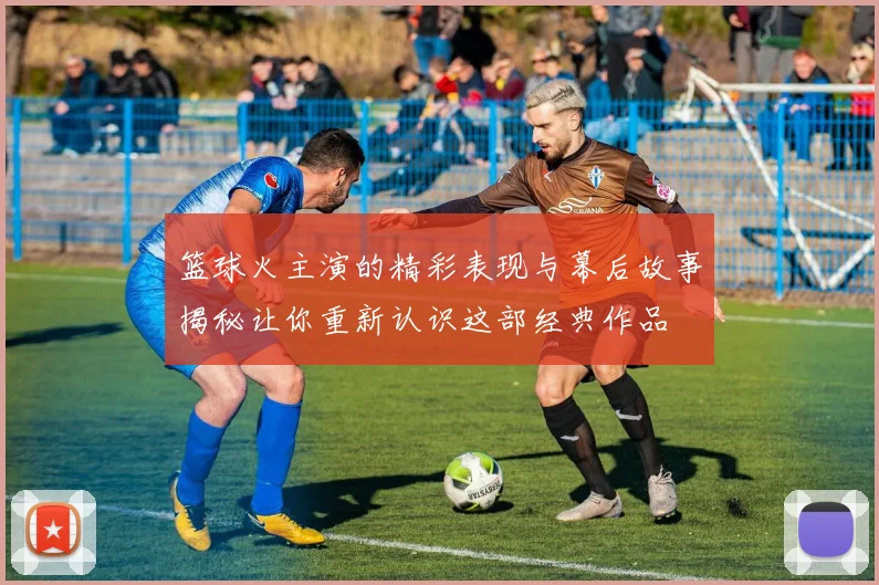 篮球火主演的精彩表现与幕后故事揭秘让你重新认识这部经典作品
