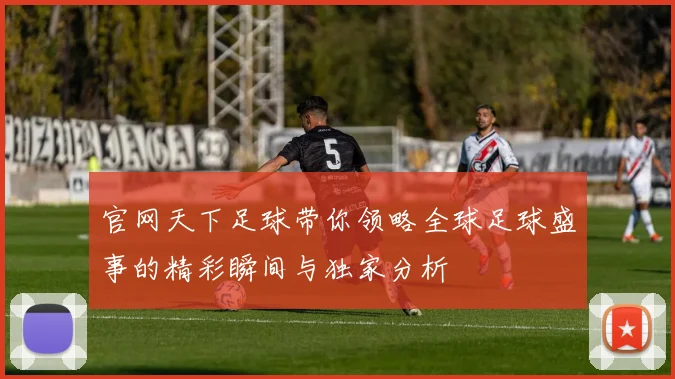 官网天下足球带你领略全球足球盛事的精彩瞬间与独家分析