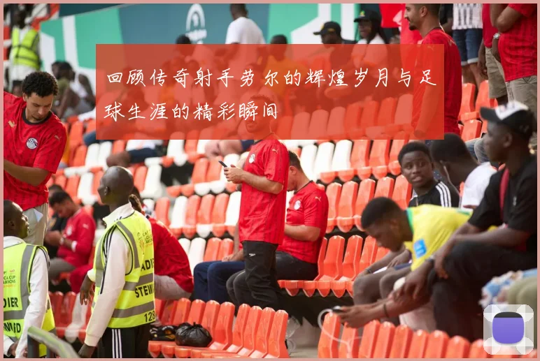 回顾传奇射手劳尔的辉煌岁月与足球生涯的精彩瞬间