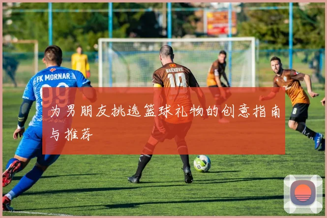 为男朋友挑选篮球礼物的创意指南与推荐