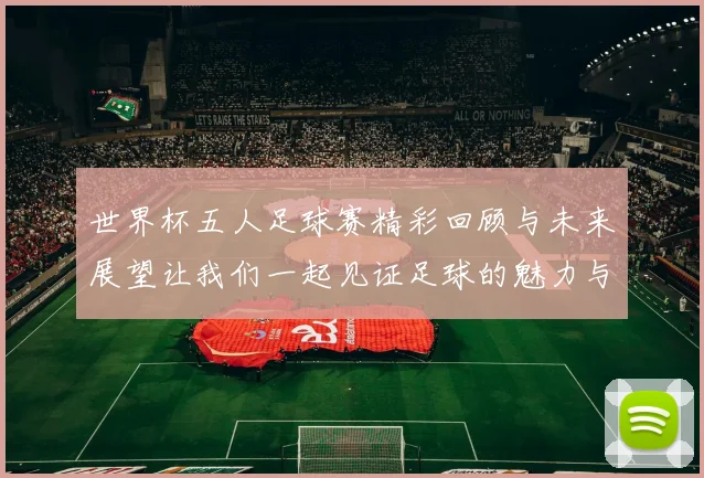 世界杯五人足球赛精彩回顾与未来展望让我们一起见证足球的魅力与激情