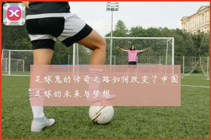 足球鬼的传奇之路如何改变了中国足球的未来与梦想